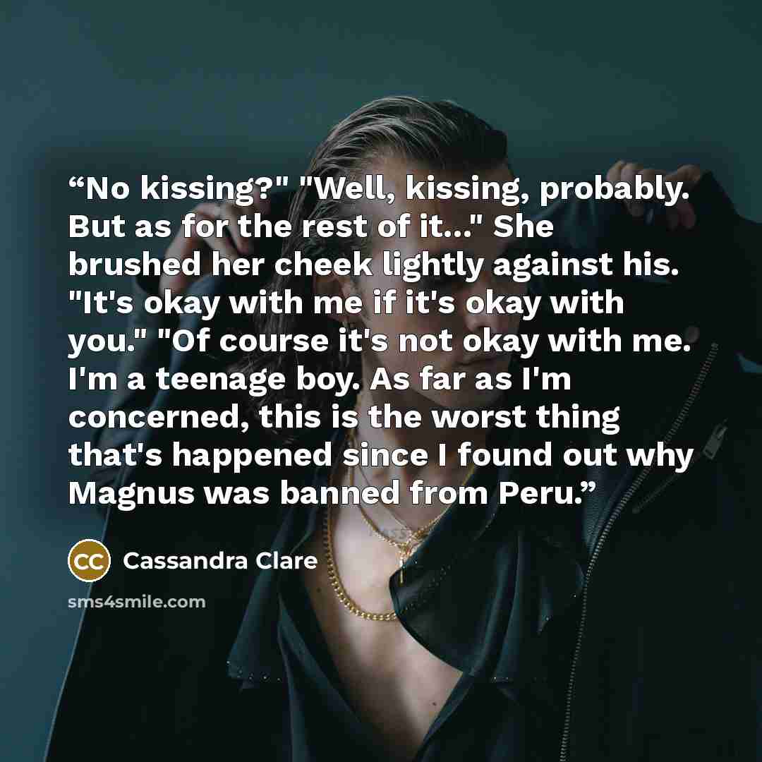 “No kissing?" "Well, kissing, probably. But as for the rest of it..." She brushed her cheek lightly against his. "It's okay with me if it's okay with you." "Of course it's not okay with me. I'm a teenage boy. As far as I'm concerned, this is the worst thing that's happened since I found out why…” quote by Cassandra Clare
