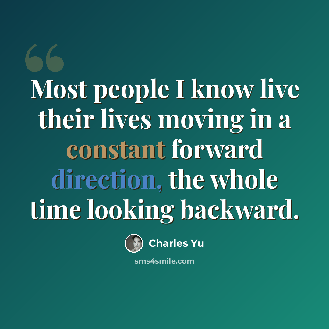 “Most people I know live their lives moving in a constant forward direction, the whole time looking backward.” quote by Charles Yu
