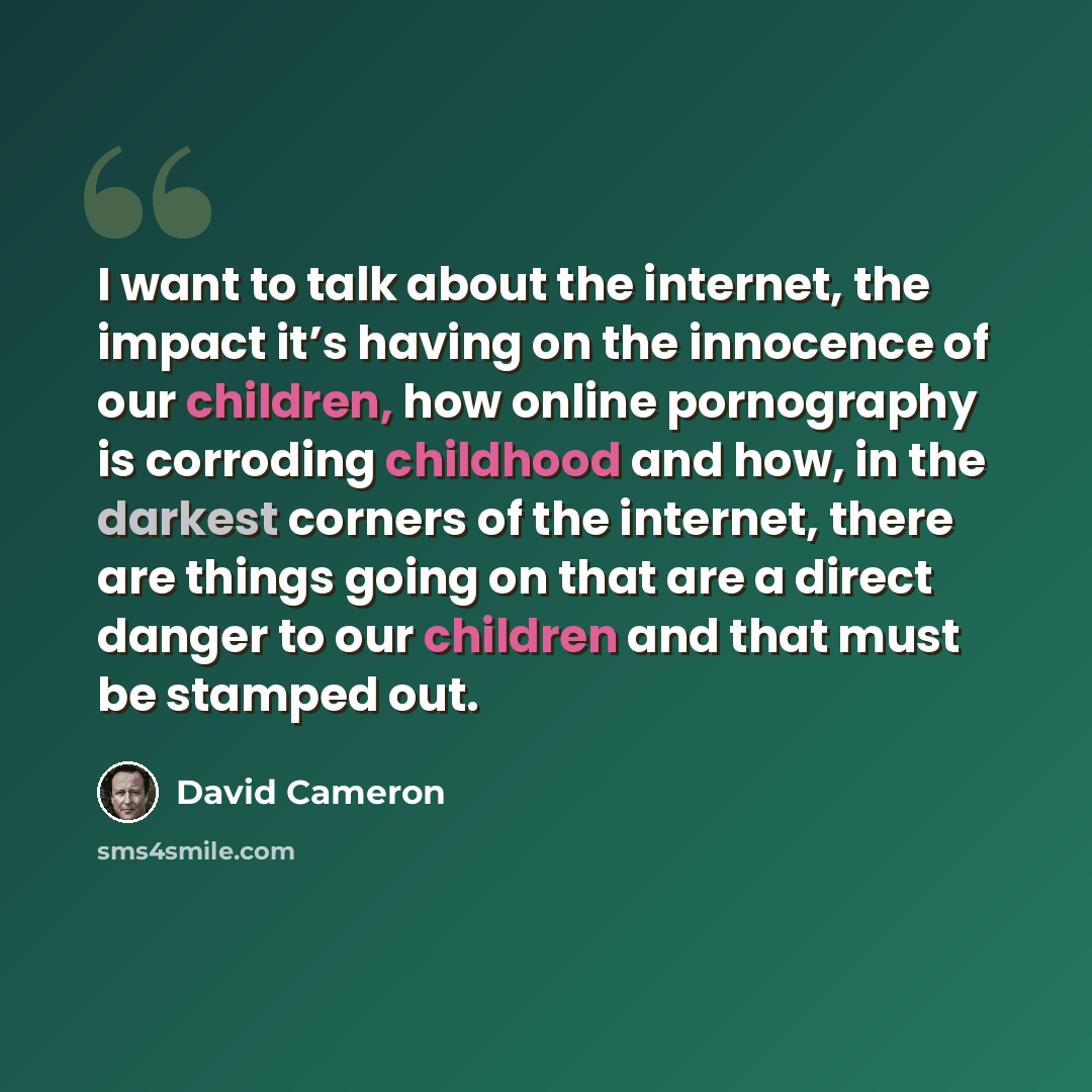 “I want to talk about the internet, the impact it’s having on the innocence of our children, how online pornography is corroding childhood and how, in the darkest corners of the internet, there are things going on that are a direct danger to our children and that must be stamped out.” quote by David Cameron