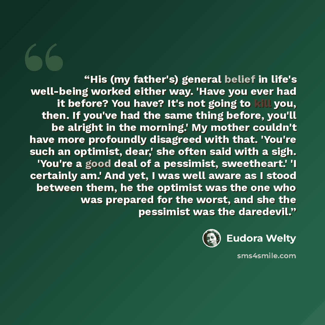 “His (my father's) general belief in life's well-being worked either way. 'Have you ever had it before? You have? It's not going to kill you, then. If you've had the same thing before, you'll be alright in the morning.' My mother couldn't have more profoundly disagreed with that. 'You're such an…” quote by Eudora Welty