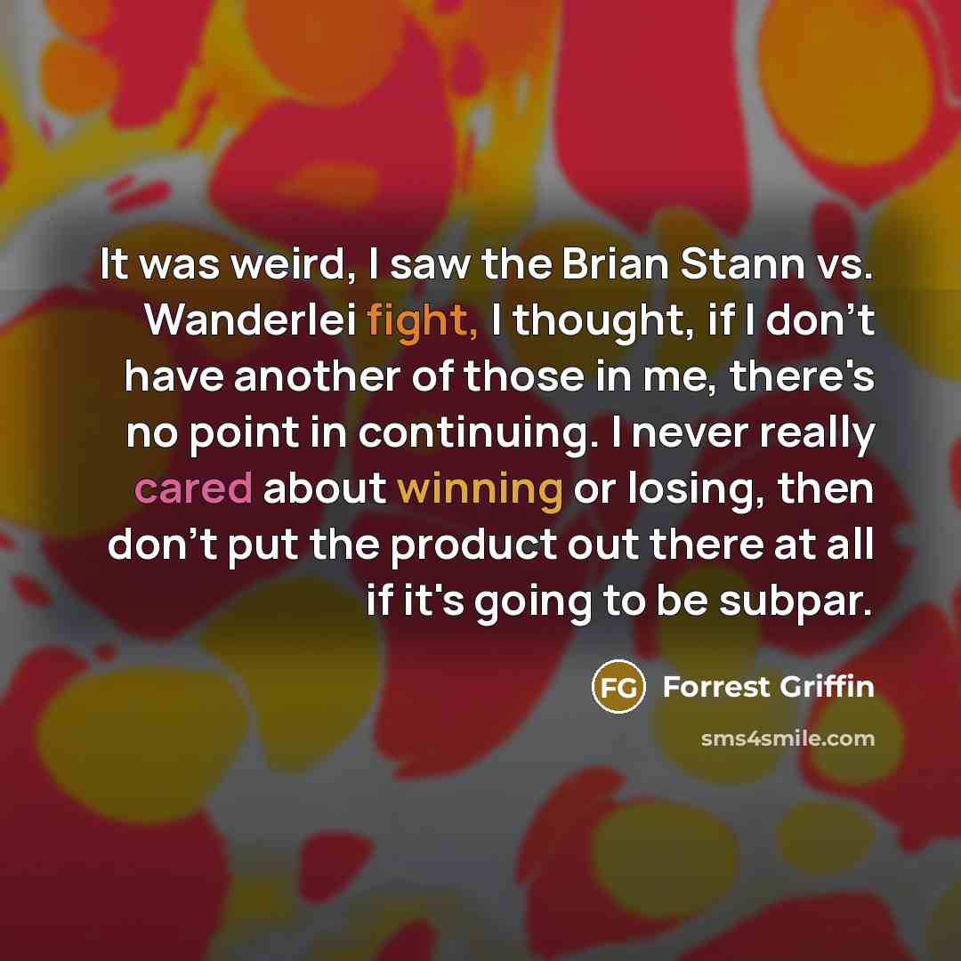 “It was weird, I saw the Brian Stann vs. Wanderlei fight, I thought, if I don't have another of those in me, there's no point in continuing. I never really cared about winning or losing, then don't put the product out there at all if it's going to be subpar.” quote by Forrest Griffin