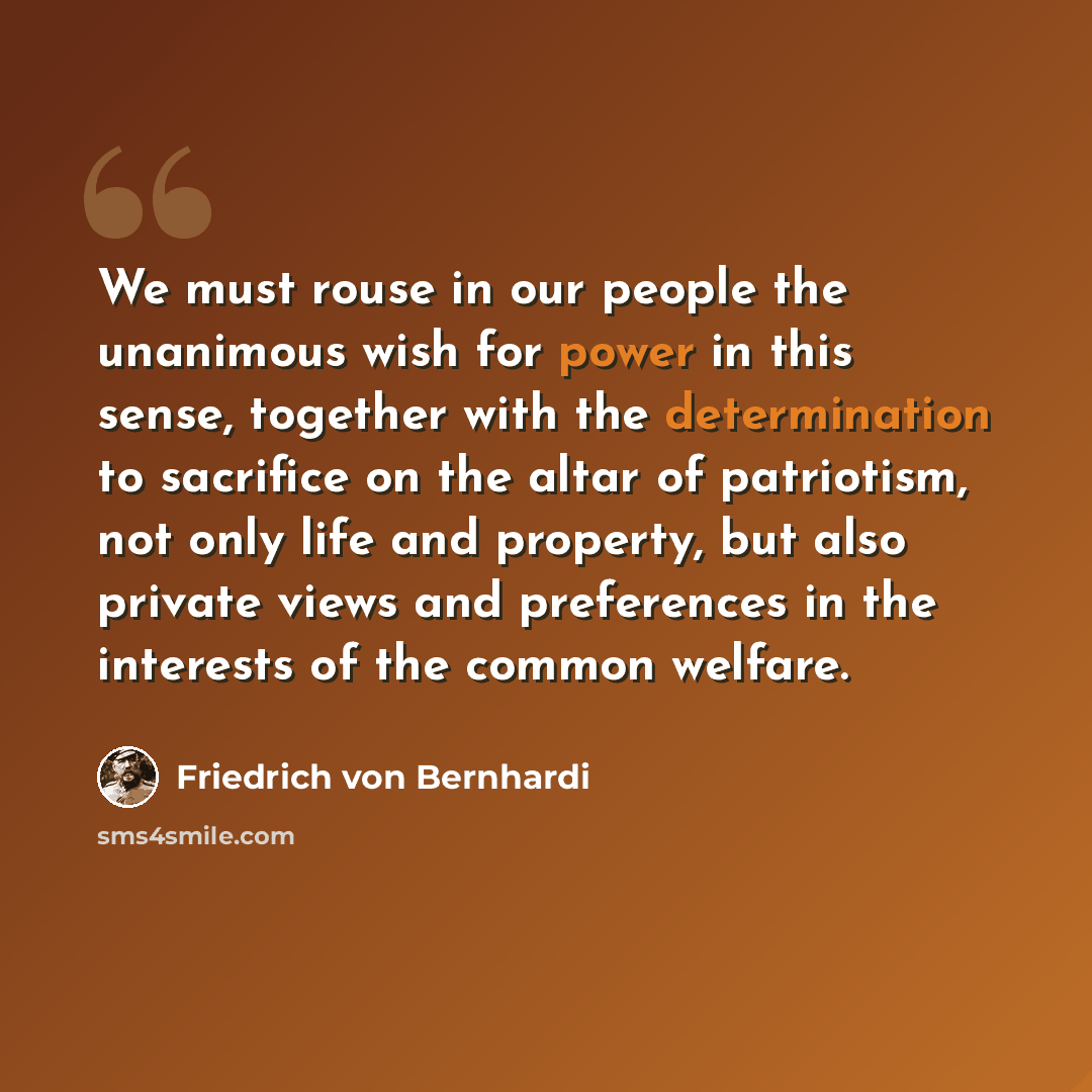 “We must rouse in our people the unanimous wish for power in this sense, together with the determination to sacrifice on the altar of patriotism, not only life and property, but also private views and preferences in the interests of the common welfare.” quote by Friedrich von Bernhardi