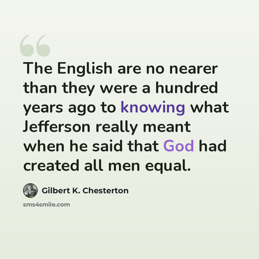 “The English are no nearer than they were a hundred years ago to knowing what Jefferson really meant when he said that God had created all men equal.” quote by Gilbert K. Chesterton