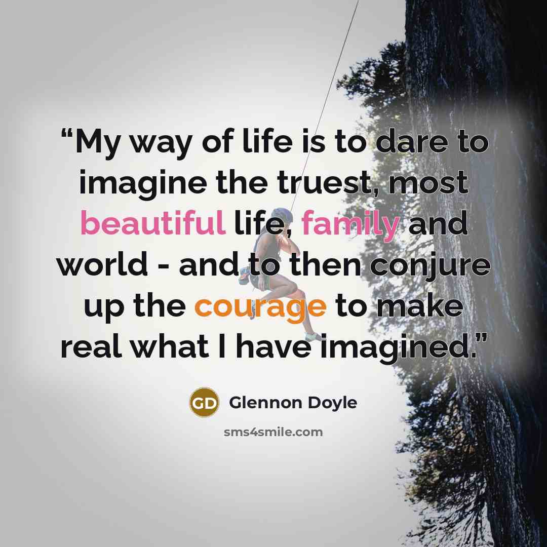 “My way of life is to dare to imagine the truest, most beautiful life, family and world - and to then conjure up the courage to make real what I have imagined.” quote by Glennon Doyle