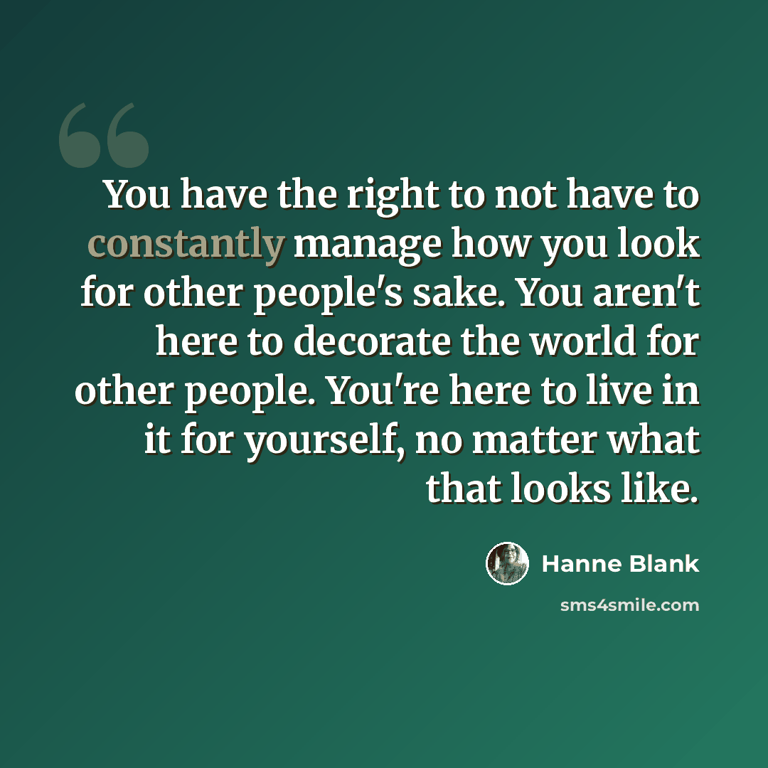 “You have the right to not have to constantly manage how you look for other people's sake. You aren't here to decorate the world for other people. You're here to live in it for yourself, no matter what that looks like.” quote by Hanne Blank