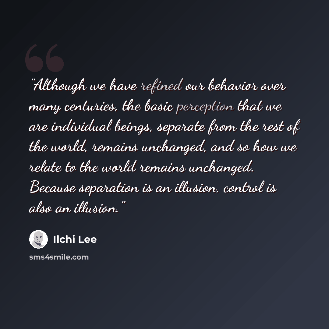 “Although we have refined our behavior over many centuries, the basic perception that we are individual beings, separate from the rest of the world, remains unchanged, and so how we relate to the world remains unchanged. Because separation is an illusion, control is also an illusion.” quote by Ilchi Lee