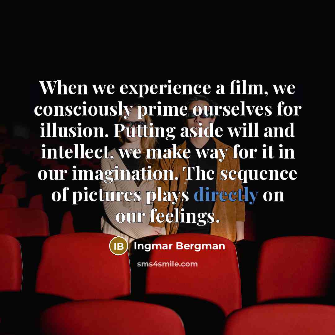“When we experience a film, we consciously prime ourselves for illusion. Putting aside will and intellect, we make way for it in our imagination. The sequence of pictures plays directly on our feelings.” quote by Ingmar Bergman