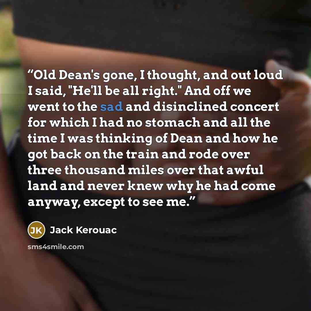 “Old Dean's gone, I thought, and out loud I said, "He'll be all right." And off we went to the sad and disinclined concert for which I had no stomach and all the time I was thinking of Dean and how he got back on the train and rode over three thousand miles over that awful land and never knew why…” quote by Jack Kerouac