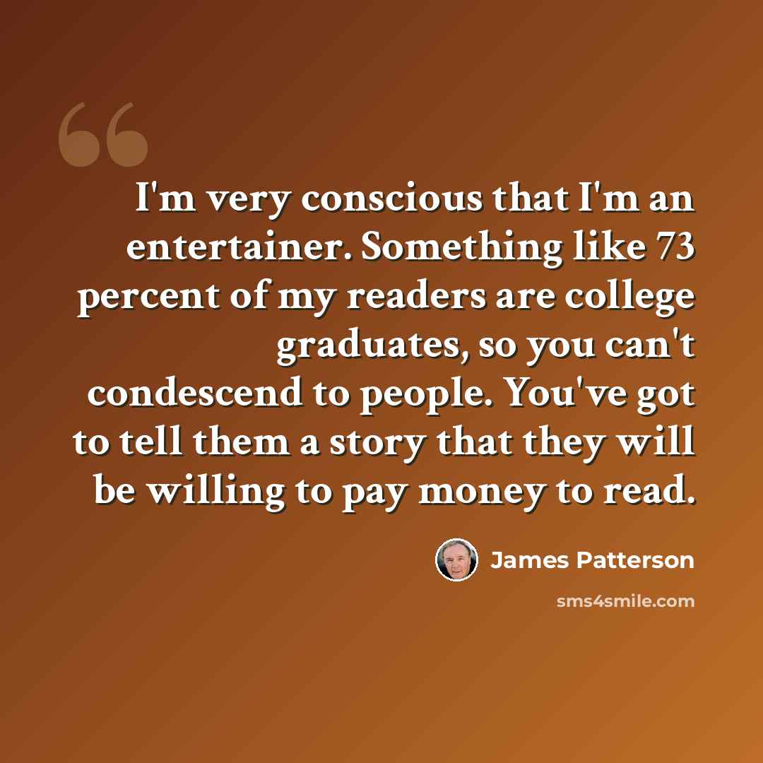 “I'm very conscious that I'm an entertainer. Something like 73 percent of my readers are college graduates, so you can't condescend to people. You've got to tell them a story that they will be willing to pay money to read.” quote by James Patterson