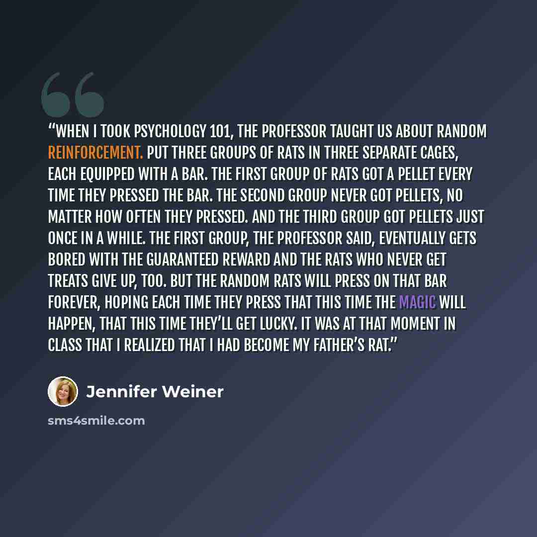 “When I took Psychology 101, the professor taught us about random reinforcement. Put three groups of rats in three separate cages, each equipped with a bar. The first group of rats got a pellet every time they pressed the bar. The second group never got pellets, no matter how often they pressed…” quote by Jennifer Weiner