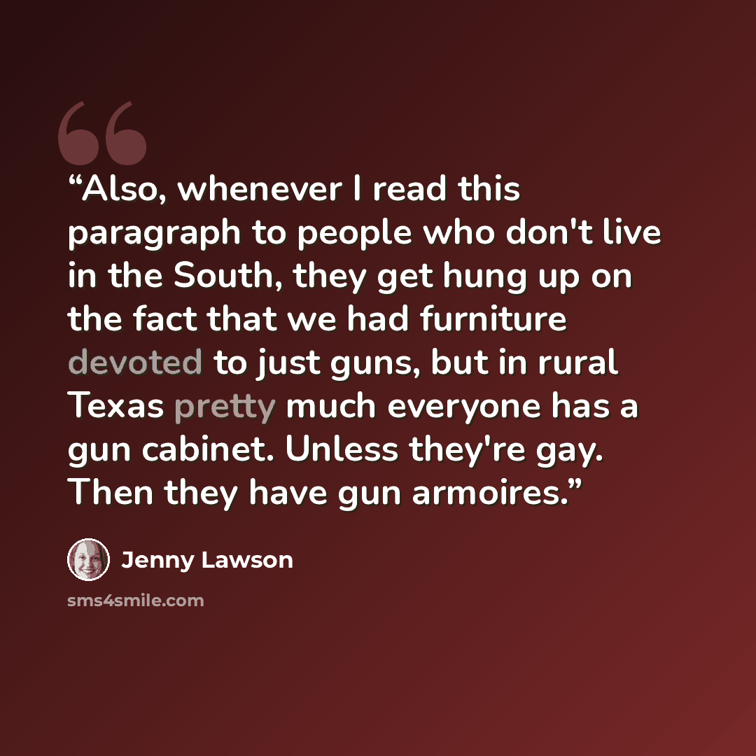 “Also, whenever I read this paragraph to people who don't live in the South, they get hung up on the fact that we had furniture devoted to just guns, but in rural Texas pretty much everyone has a gun cabinet. Unless they're gay. Then they have gun armoires.” quote by Jenny Lawson