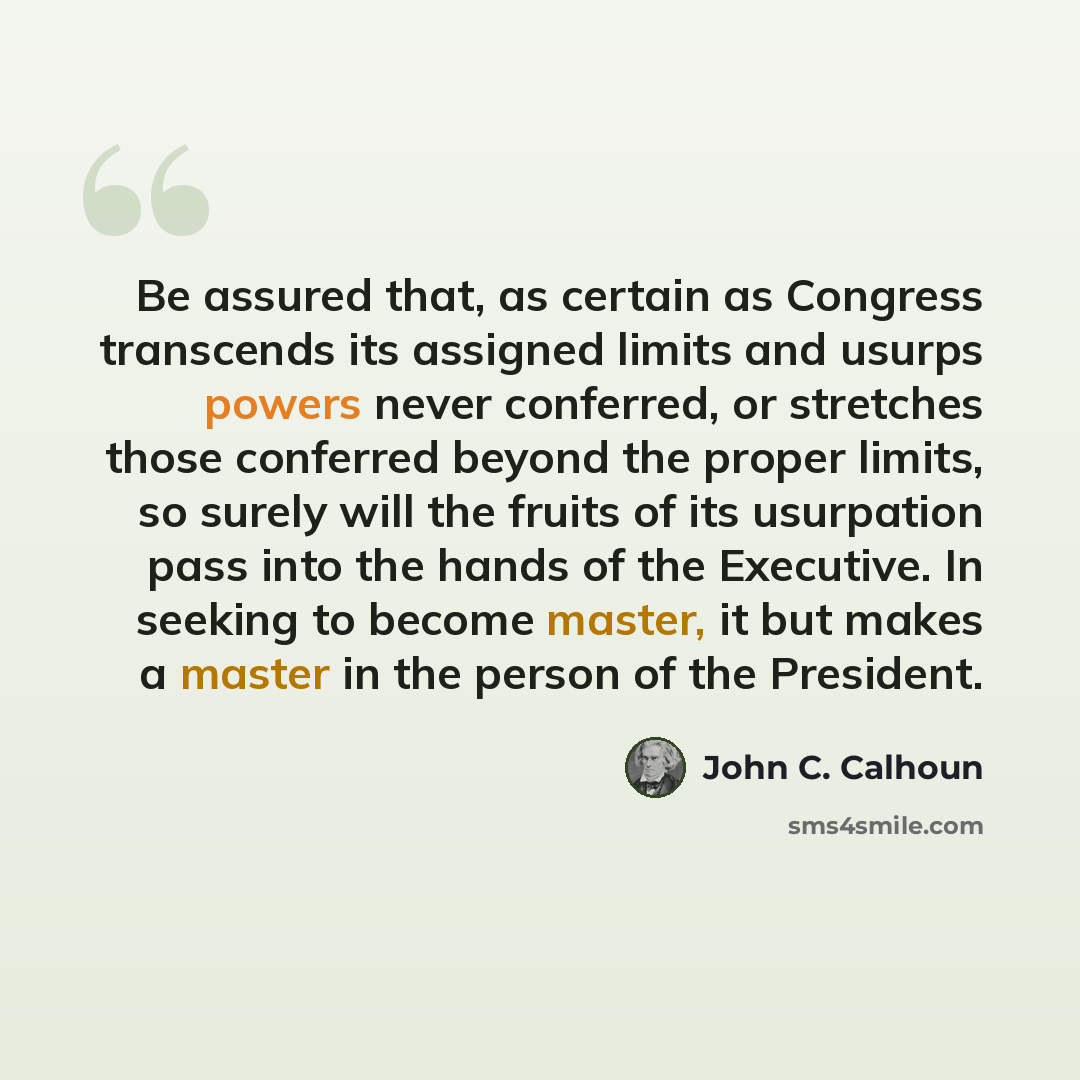 “Be assured that, as certain as Congress transcends its assigned limits and usurps powers never conferred, or stretches those conferred beyond the proper limits, so surely will the fruits of its usurpation pass into the hands of the Executive. In seeking to become master, it but makes a master in…” quote by John C. Calhoun