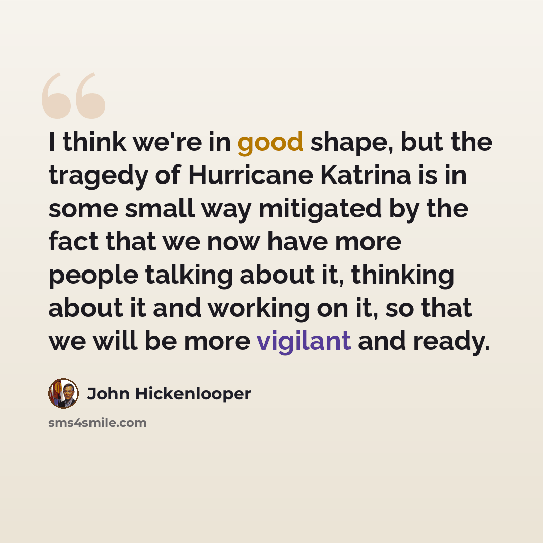 “I think we're in good shape, but the tragedy of Hurricane Katrina is in some small way mitigated by the fact that we now have more people talking about it, thinking about it and working on it, so that we will be more vigilant and ready.” quote by John Hickenlooper