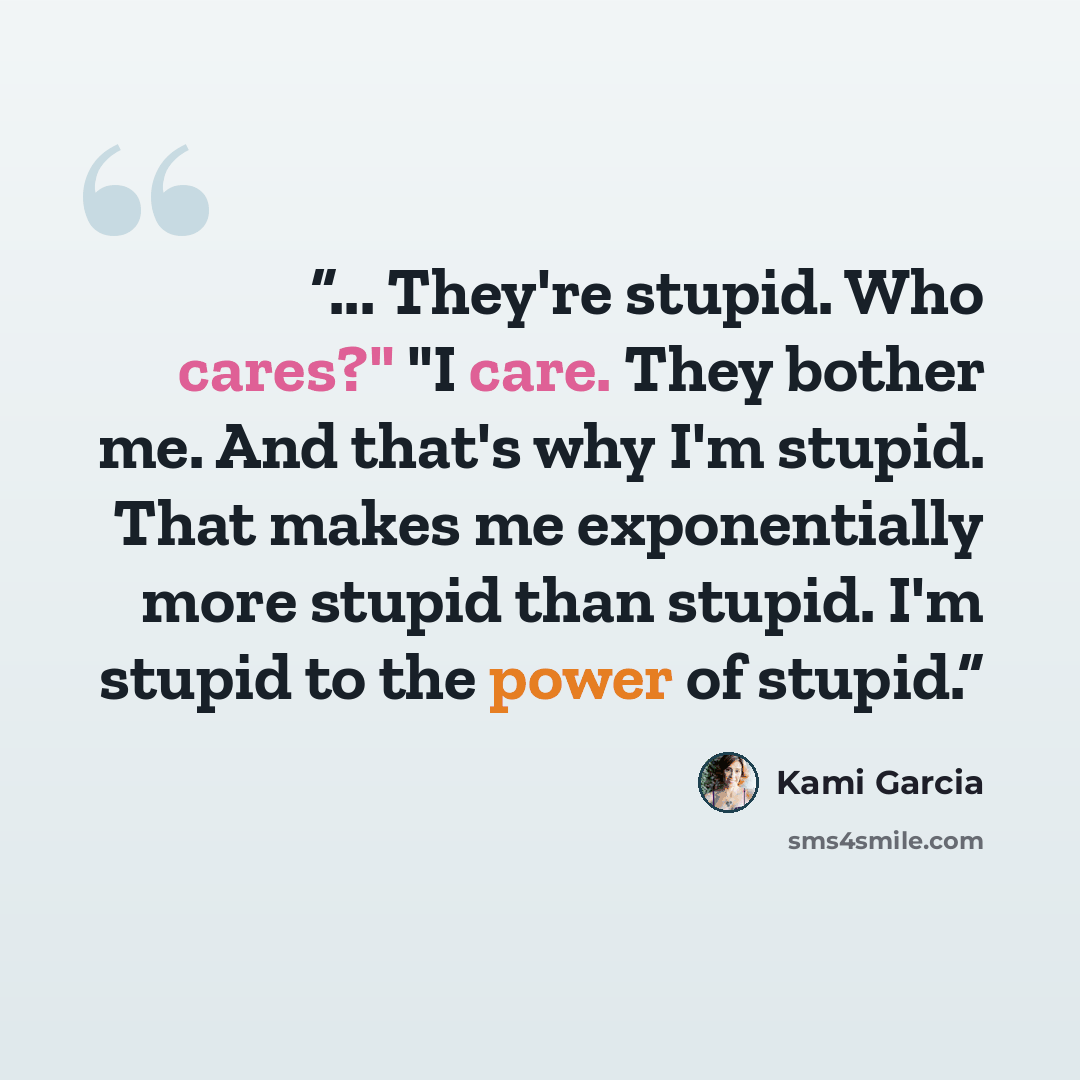 “... They're stupid. Who cares?" "I care. They bother me. And that's why I'm stupid. That makes me exponentially more stupid than stupid. I'm stupid to the power of stupid.” quote by Kami Garcia