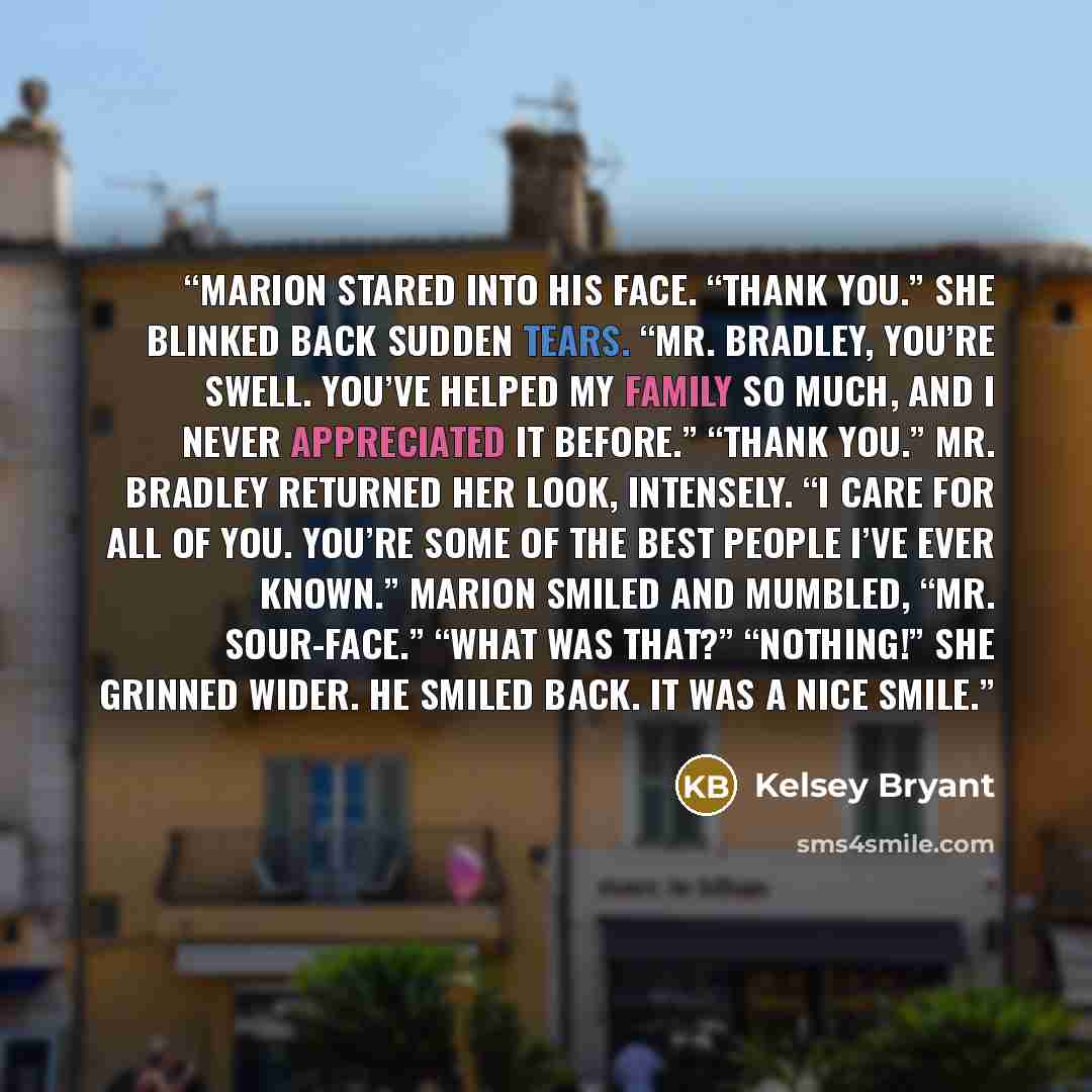 “Marion stared into his face. “Thank you.” She blinked back sudden tears. “Mr. Bradley, you’re swell. You’ve helped my family so much, and I never appreciated it before.” “Thank you.” Mr. Bradley returned her look, intensely. “I care for all of you. You’re some of the best people I’ve ever known.”…” quote by Kelsey Bryant
