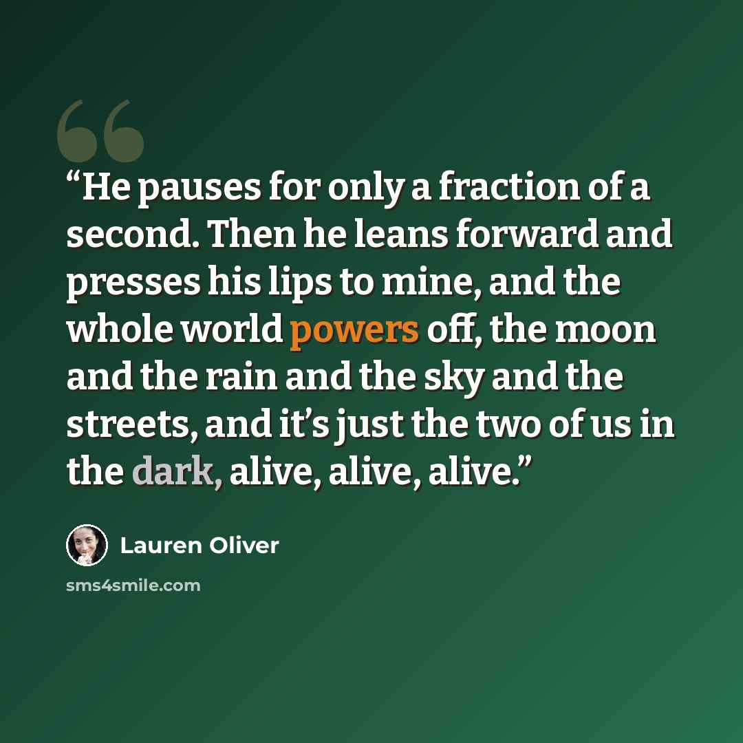 “He pauses for only a fraction of a second. Then he leans forward and presses his lips to mine, and the whole world powers off, the moon and the rain and the sky and the streets, and it’s just the two of us in the dark, alive, alive, alive.” quote by Lauren Oliver