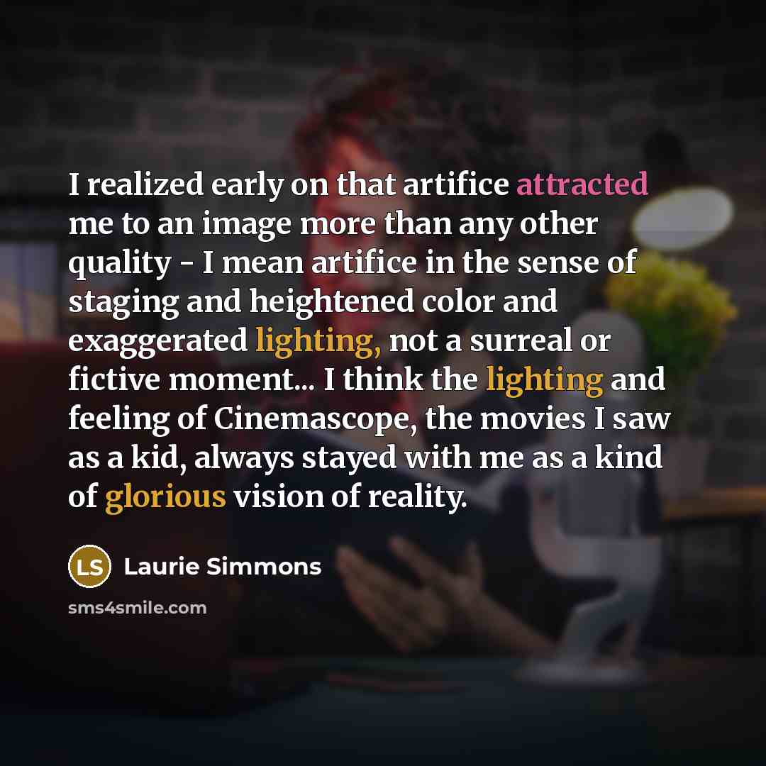 “I realized early on that artifice attracted me to an image more than any other quality - I mean artifice in the sense of staging and heightened color and exaggerated lighting, not a surreal or fictive moment... I think the lighting and feeling of Cinemascope, the movies I saw as a kid, always…” quote by Laurie Simmons