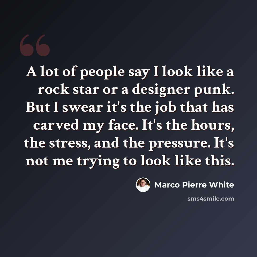 “A lot of people say I look like a rock star or a designer punk. But I swear it's the job that has carved my face. It's the hours, the stress, and the pressure. It's not me trying to look like this.” quote by Marco Pierre White