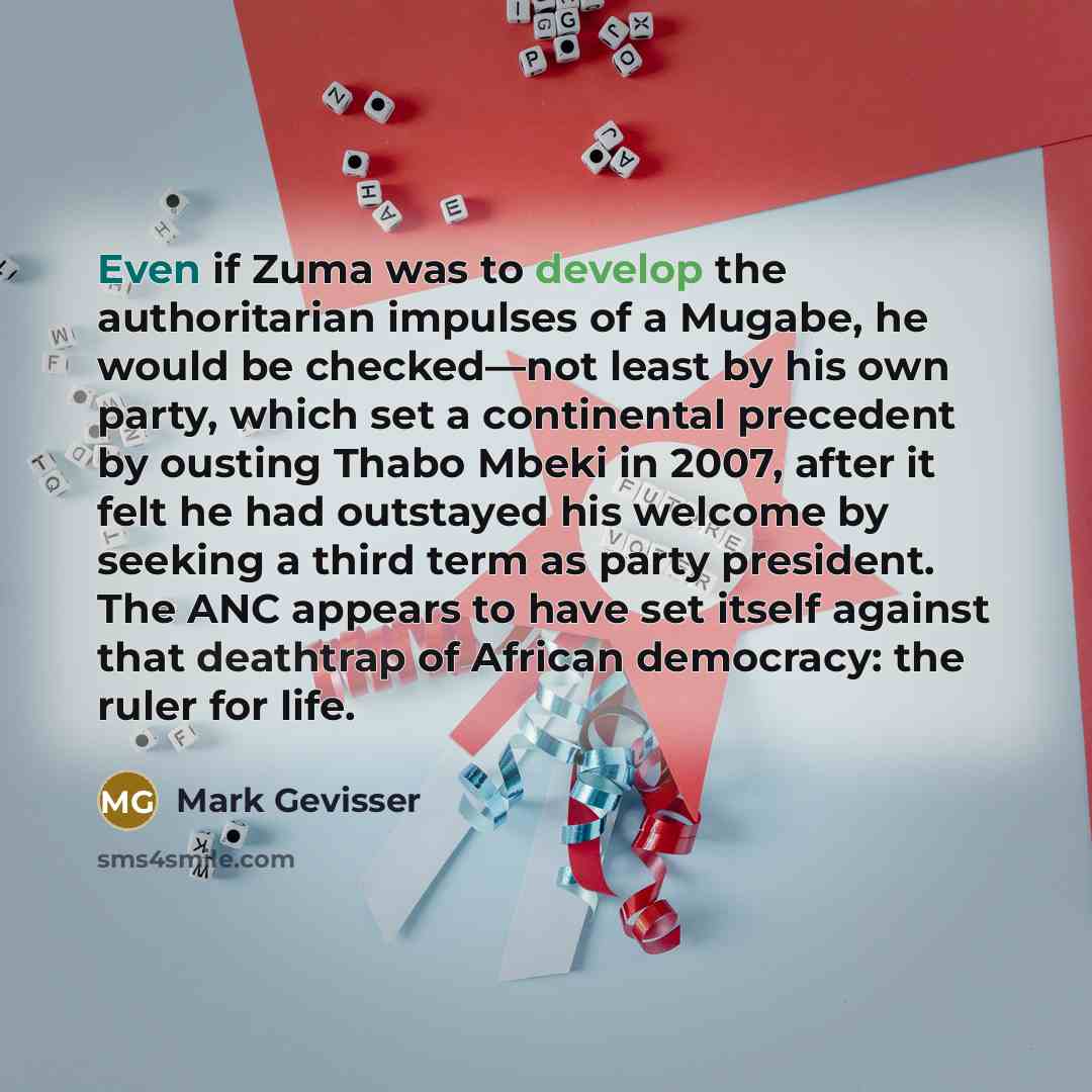 “Even if Zuma was to develop the authoritarian impulses of a Mugabe, he would be checked—not least by his own party, which set a continental precedent by ousting Thabo Mbeki in 2007, after it felt he had outstayed his welcome by seeking a third term as party president. The ANC appears to have set…” quote by Mark Gevisser