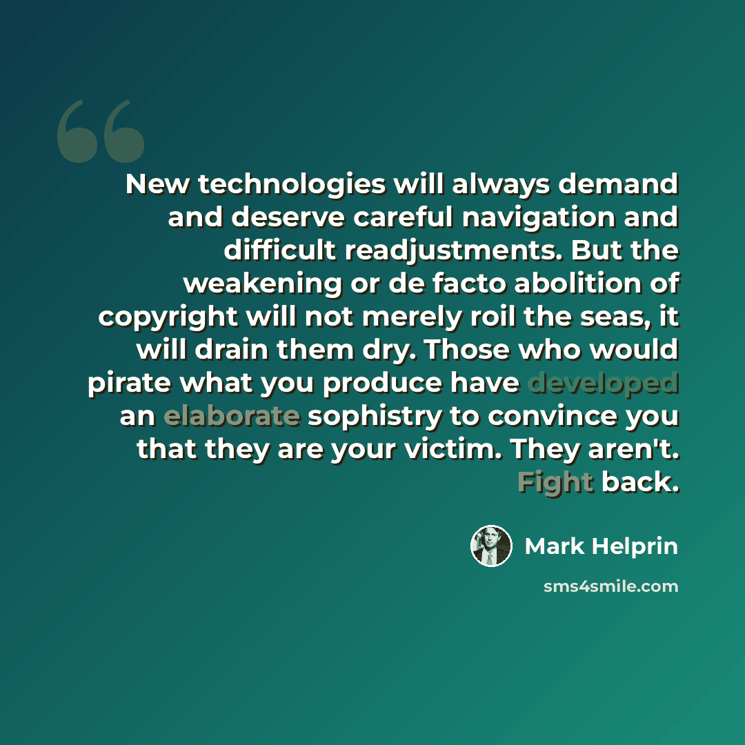 “New technologies will always demand and deserve careful navigation and difficult readjustments. But the weakening or de facto abolition of copyright will not merely roil the seas, it will drain them dry. Those who would pirate what you produce have developed an elaborate sophistry to convince you…” quote by Mark Helprin
