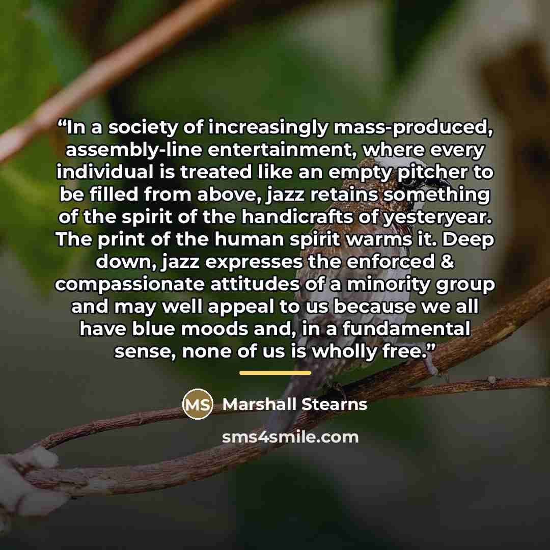 “In a society of increasingly mass-produced, assembly-line entertainment, where every individual is treated like an empty pitcher to be filled from above, jazz retains something of the spirit of the handicrafts of yesteryear. The print of the human spirit warms it. Deep down, jazz expresses the…” quote by Marshall Stearns