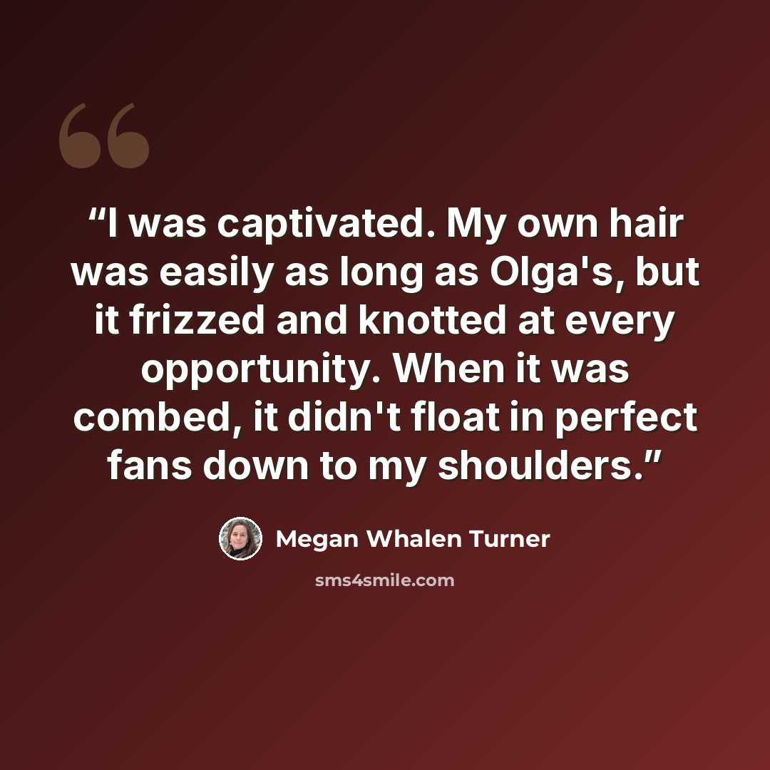 “I was captivated. My own hair was easily as long as Olga's, but it frizzed and knotted at every opportunity. When it was combed, it didn't float in perfect fans down to my shoulders.” quote by Megan Whalen Turner