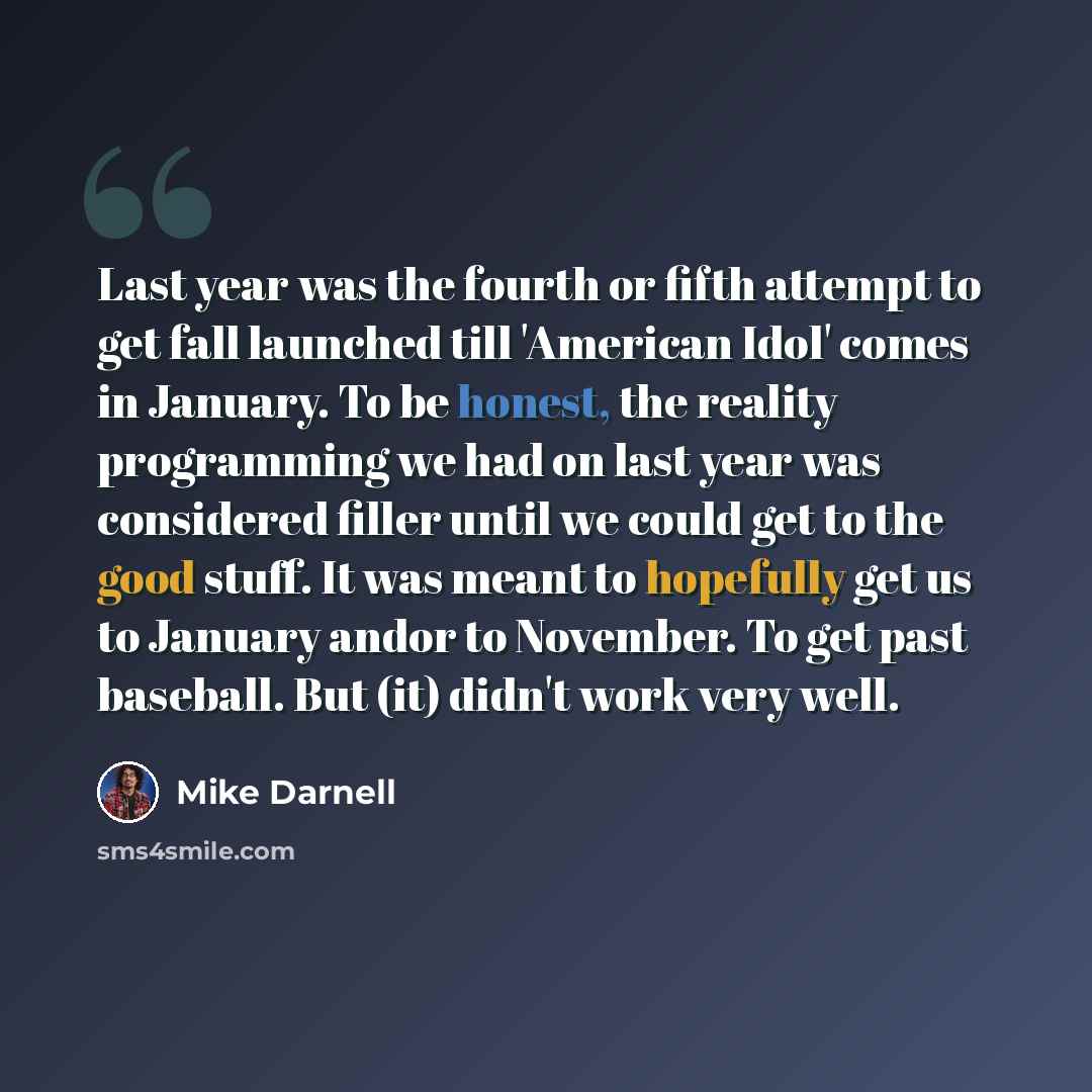 “Last year was the fourth or fifth attempt to get fall launched till 'American Idol' comes in January. To be honest, the reality programming we had on last year was considered filler until we could get to the good stuff. It was meant to hopefully get us to January andor to November. To get past…” quote by Mike Darnell