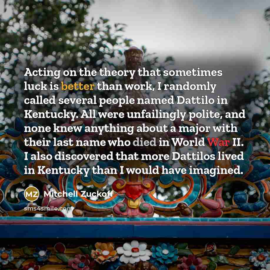 “Acting on the theory that sometimes luck is better than work, I randomly called several people named Dattilo in Kentucky. All were unfailingly polite, and none knew anything about a major with their last name who died in World War II. I also discovered that more Dattilos lived in Kentucky than I…” quote by Mitchell Zuckoff