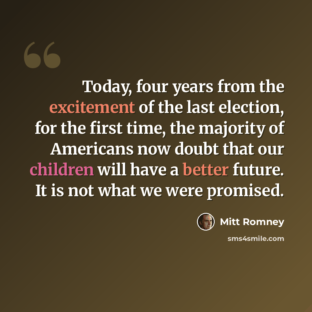 “Today, four years from the excitement of the last election, for the first time, the majority of Americans now doubt that our children will have a better future. It is not what we were promised.” quote by Mitt Romney
