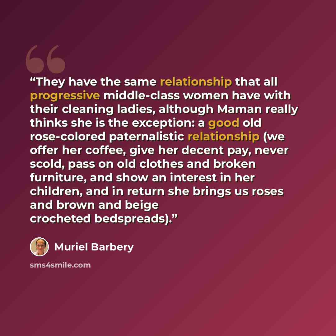 “They have the same relationship that all progressive middle-class women have with their cleaning ladies, although Maman really thinks she is the exception: a good old rose-colored paternalistic relationship (we offer her coffee, give her decent pay, never scold, pass on old clothes and broken…” quote by Muriel Barbery