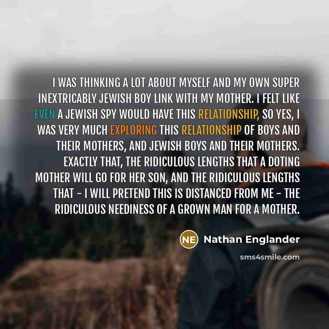 “I was thinking a lot about myself and my own super inextricably Jewish boy link with my mother. I felt like even a Jewish spy would have this relationship, so yes, I was very much exploring this relationship of boys and their mothers, and Jewish boys and their mothers. Exactly that, the ridiculous…” quote by Nathan Englander