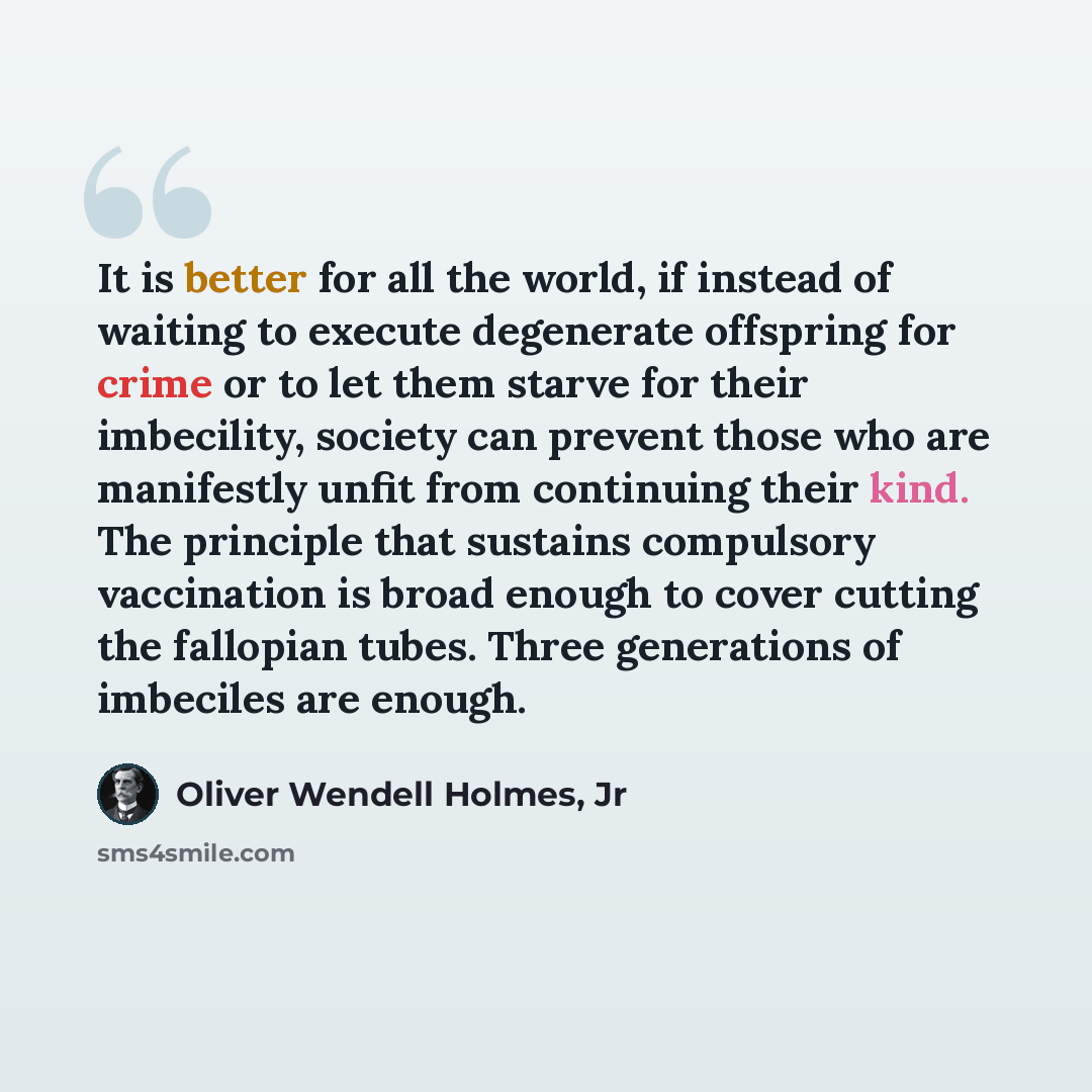 “It is better for all the world, if instead of waiting to execute degenerate offspring for crime or to let them starve for their imbecility, society can prevent those who are manifestly unfit from continuing their kind. The principle that sustains compulsory vaccination is broad enough to cover…” quote by Oliver Wendell Holmes, Jr