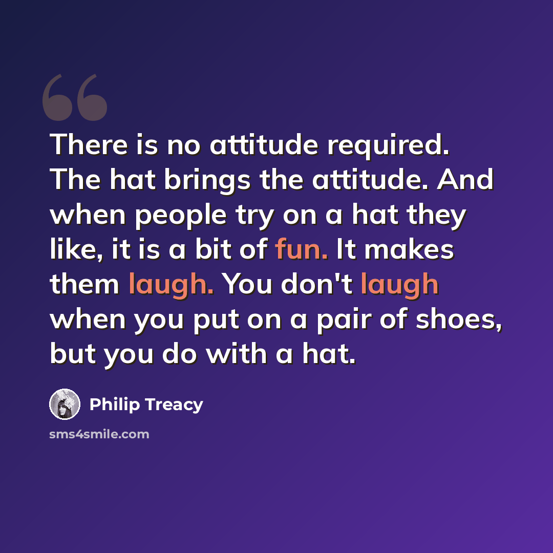 “There is no attitude required. The hat brings the attitude. And when people try on a hat they like, it is a bit of fun. It makes them laugh. You don't laugh when you put on a pair of shoes, but you do with a hat.” quote by Philip Treacy