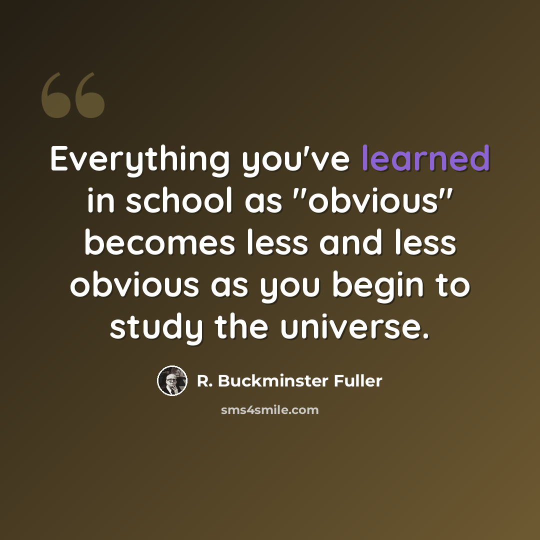 “Everything you've learned in school as "obvious" becomes less and less obvious as you begin to study the universe.” quote by R. Buckminster Fuller