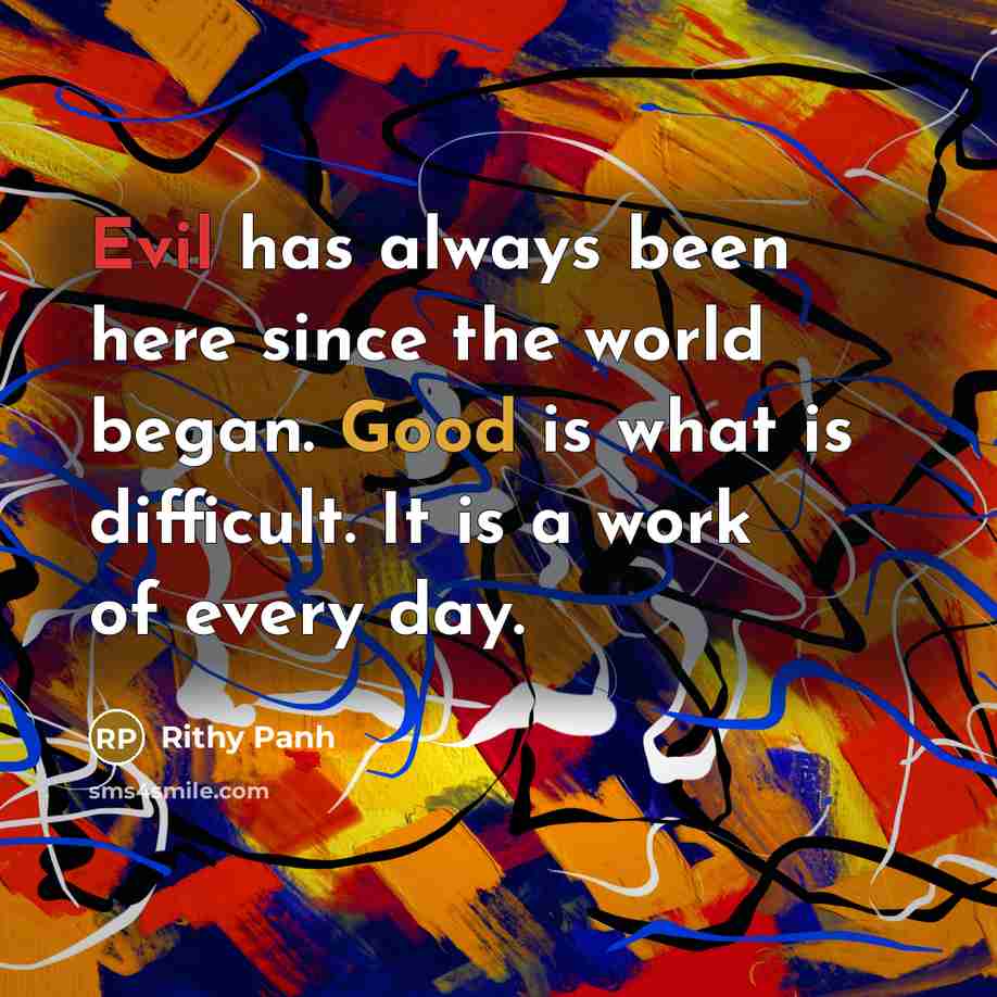“Evil has always been here since the world began. Good is what is difficult. It is a work of every day.” quote by Rithy Panh
