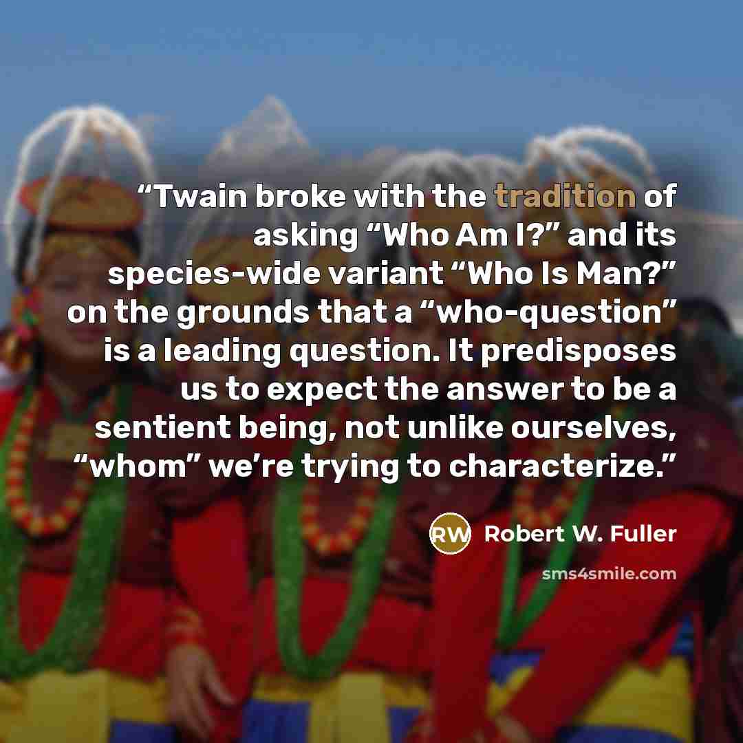 “Twain broke with the tradition of asking “Who Am I?” and its species-wide variant “Who Is Man?” on the grounds that a “who-question” is a leading question. It predisposes us to expect the answer to be a sentient being, not unlike ourselves, “whom” we’re trying to characterize.” quote by Robert W. Fuller