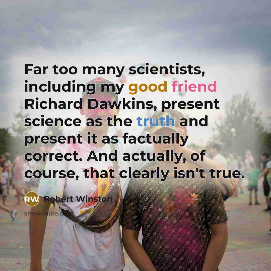 “Far too many scientists, including my good friend Richard Dawkins, present science as the truth and present it as factually correct. And actually, of course, that clearly isn't true.” quote by Robert Winston