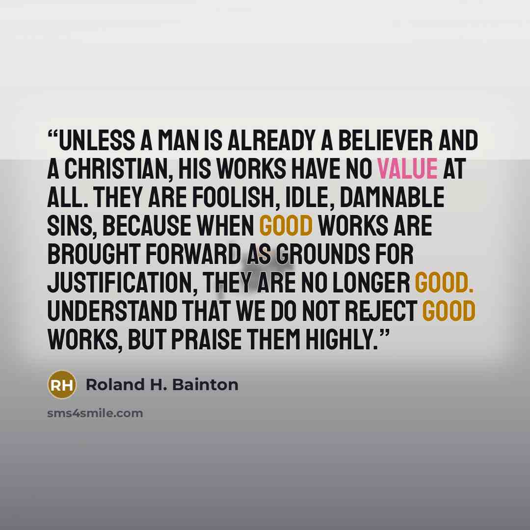 “Unless a man is already a believer and a Christian, his works have no value at all. They are foolish, idle, damnable sins, because when good works are brought forward as grounds for justification, they are no longer good. Understand that we do not reject good works, but praise them highly.” quote by Roland H. Bainton