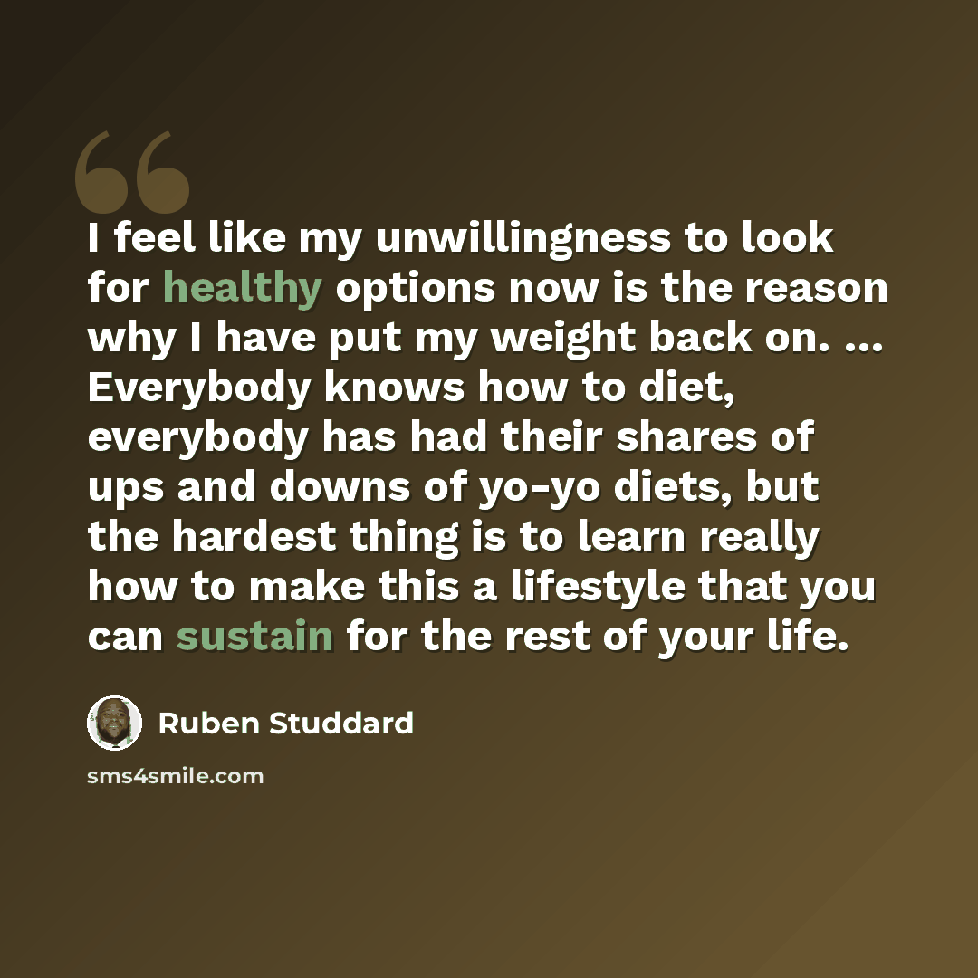 “I feel like my unwillingness to look for healthy options now is the reason why I have put my weight back on. … Everybody knows how to diet, everybody has had their shares of ups and downs of yo-yo diets, but the hardest thing is to learn really how to make this a lifestyle that you can sustain for…” quote by Ruben Studdard