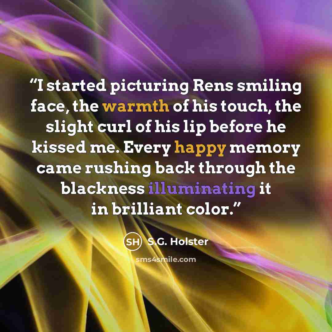 “I started picturing Rens smiling face, the warmth of his touch, the slight curl of his lip before he kissed me. Every happy memory came rushing back through the blackness illuminating it in brilliant color.” quote by S.G. Holster