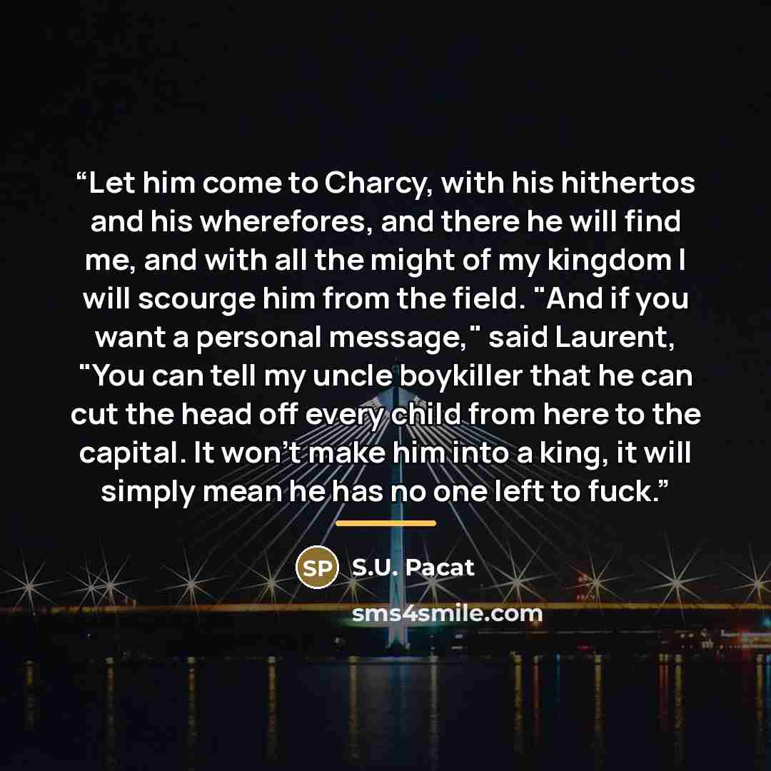 “Let him come to Charcy, with his hithertos and his wherefores, and there he will find me, and with all the might of my kingdom I will scourge him from the field. "And if you want a personal message," said Laurent, "You can tell my uncle boykiller that he can cut the head off every child from here…” quote by S.U. Pacat