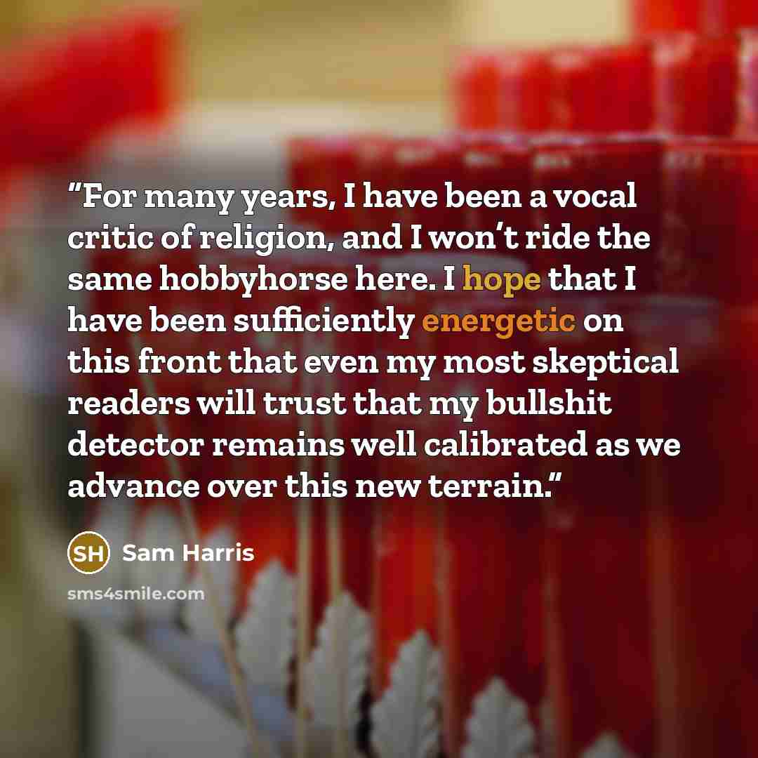 “For many years, I have been a vocal critic of religion, and I won’t ride the same hobbyhorse here. I hope that I have been sufficiently energetic on this front that even my most skeptical readers will trust that my bullshit detector remains well calibrated as we advance over this new terrain.” quote by Sam Harris