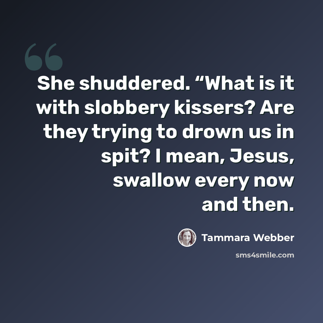 “She shuddered. “What is it with slobbery kissers? Are they trying to drown us in spit? I mean, Jesus, swallow every now and then.” quote by Tammara Webber