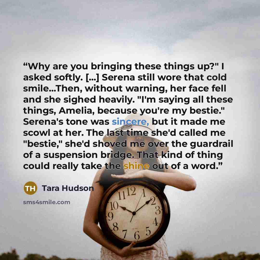 “Why are you bringing these things up?" I asked softly. [...] Serena still wore that cold smile...Then, without warning, her face fell and she sighed heavily. "I'm saying all these things, Amelia, because you're my bestie." Serena's tone was sincere, but it made me scowl at her. The last time she'd…” quote by Tara Hudson