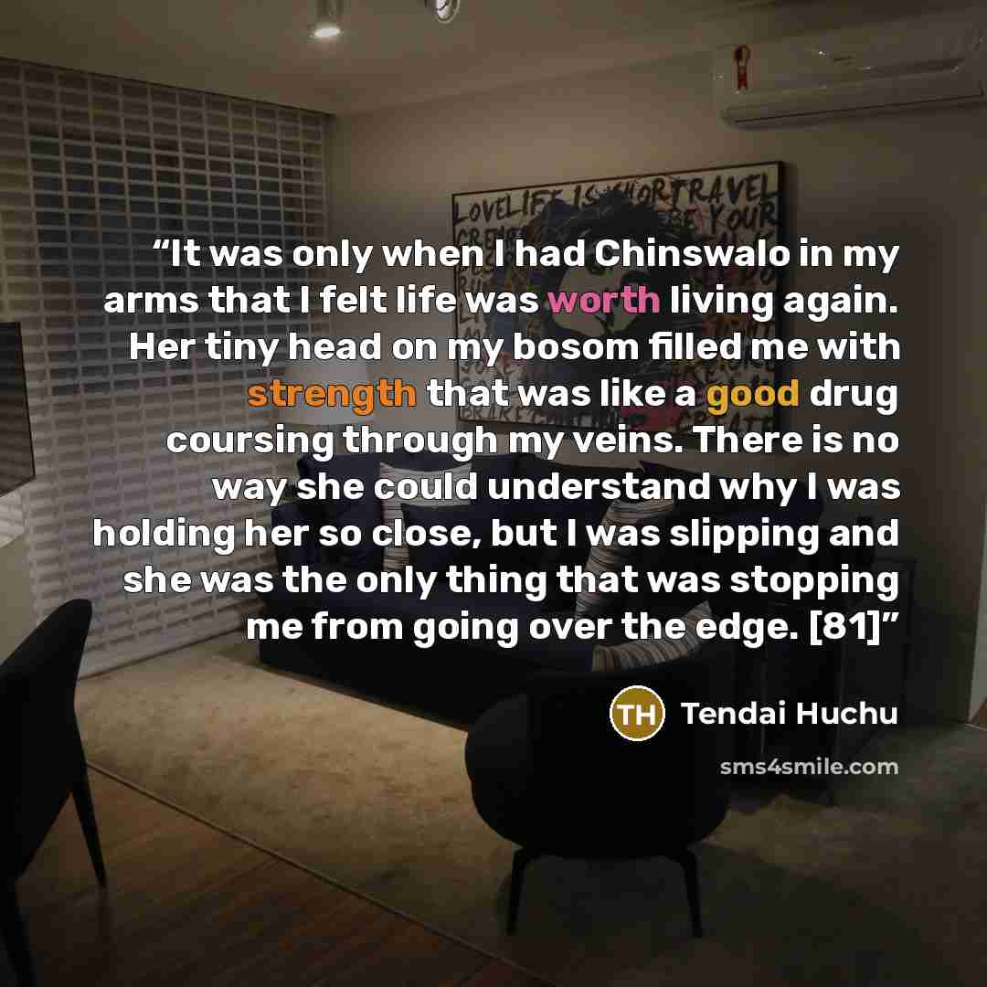 “It was only when I had Chinswalo in my arms that I felt life was worth living again. Her tiny head on my bosom filled me with strength that was like a good drug coursing through my veins. There is no way she could understand why I was holding her so close, but I was slipping and she was the only…” quote by Tendai Huchu