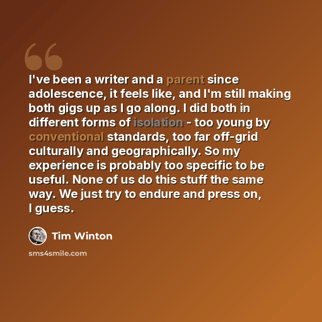 “I've been a writer and a parent since adolescence, it feels like, and I'm still making both gigs up as I go along. I did both in different forms of isolation - too young by conventional standards, too far off-grid culturally and geographically. So my experience is probably too specific to be…” quote by Tim Winton