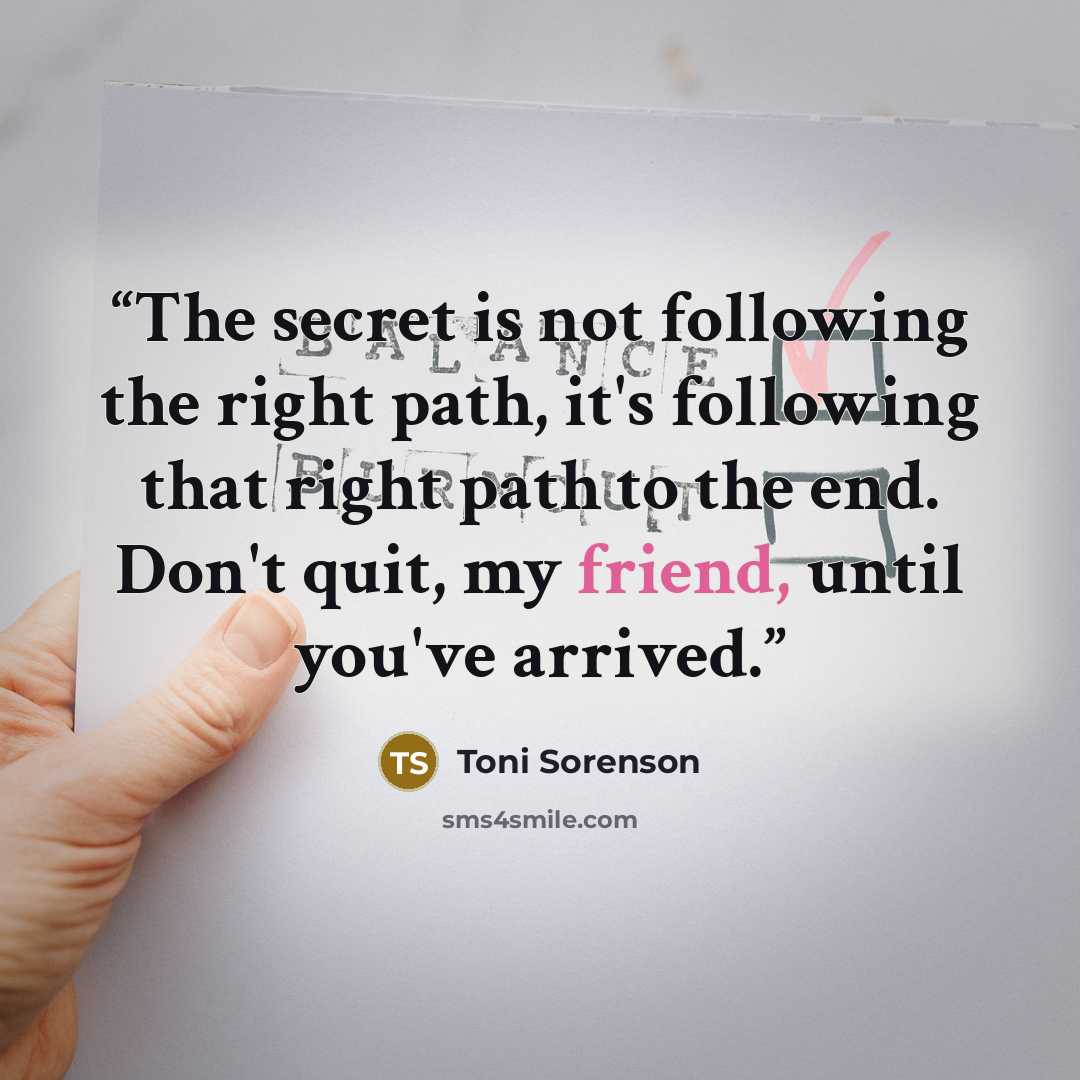 “The secret is not following the right path, it's following that right path to the end. Don't quit, my friend, until you've arrived.” quote by Toni Sorenson