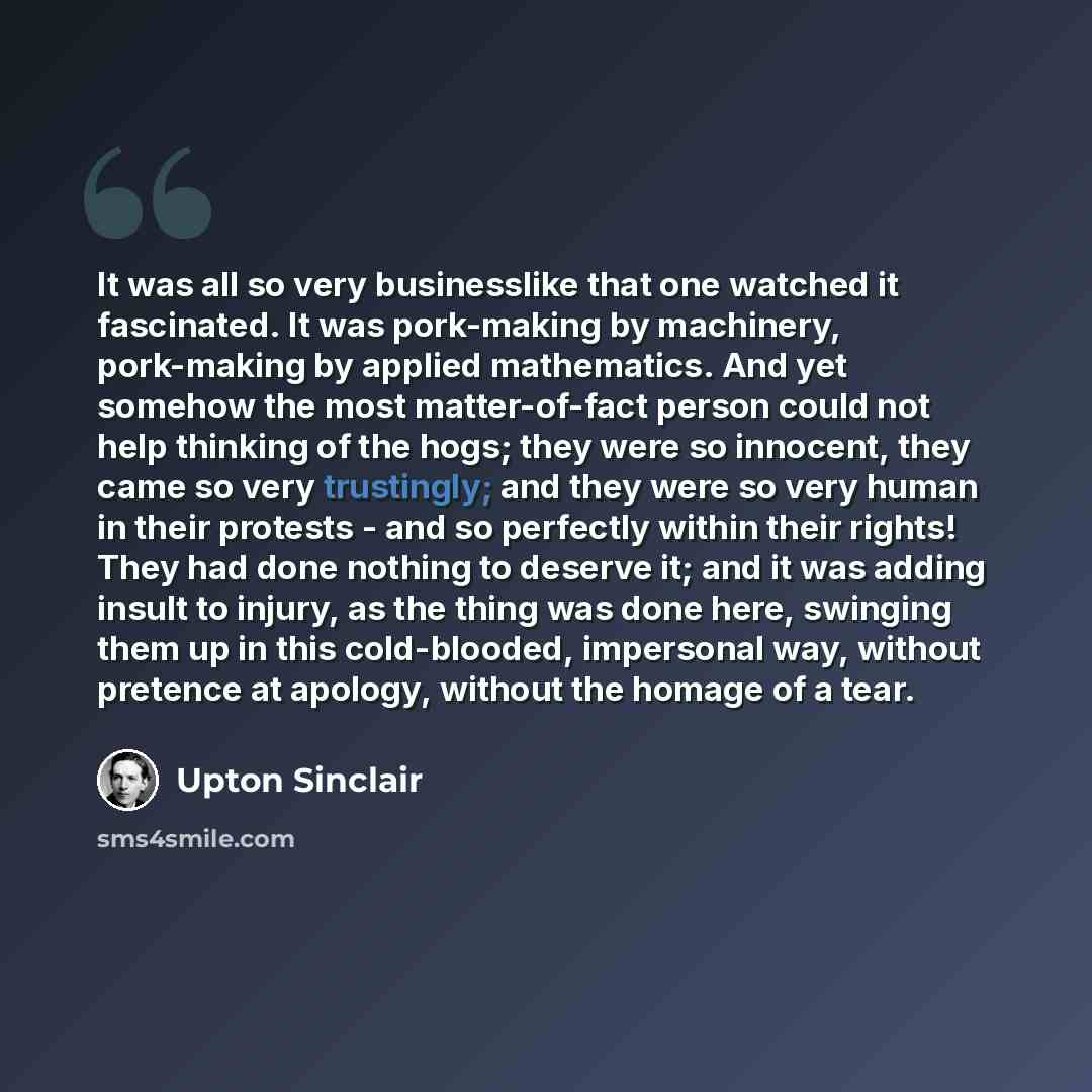 “It was all so very businesslike that one watched it fascinated. It was pork-making by machinery, pork-making by applied mathematics. And yet somehow the most matter-of-fact person could not help thinking of the hogs; they were so innocent, they came so very trustingly; and they were so very human…” quote by Upton Sinclair