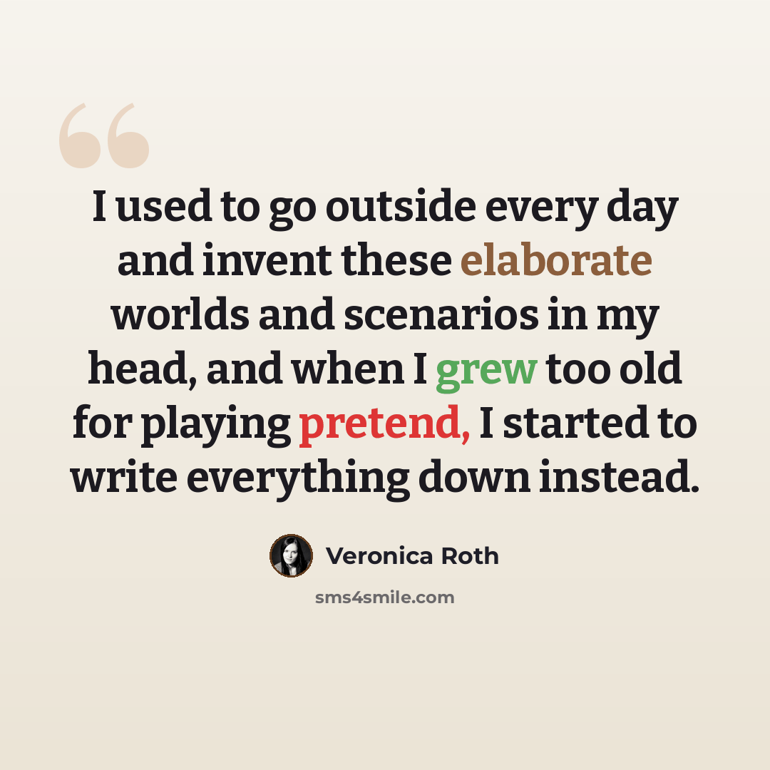 “I used to go outside every day and invent these elaborate worlds and scenarios in my head, and when I grew too old for playing pretend, I started to write everything down instead.” quote by Veronica Roth