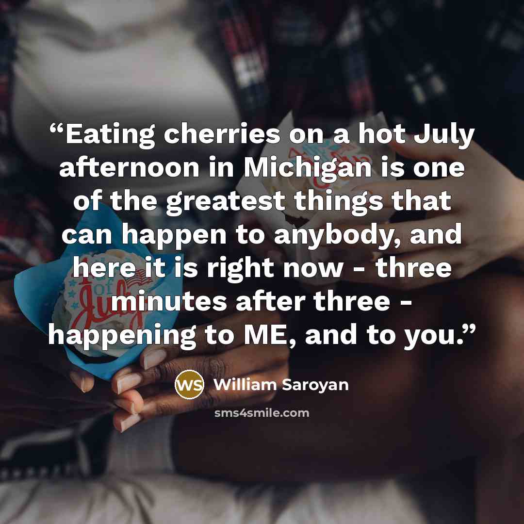 “Eating cherries on a hot July afternoon in Michigan is one of the greatest things that can happen to anybody, and here it is right now - three minutes after three - happening to ME, and to you.” quote by William Saroyan